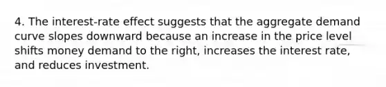 4. The interest-rate effect suggests that the aggregate demand curve slopes downward because an increase in the price level shifts money demand to the right, increases the interest rate, and reduces investment.