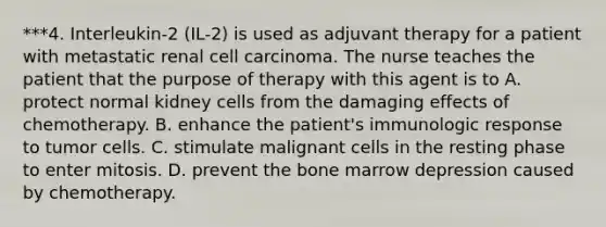 ***4. Interleukin-2 (IL-2) is used as adjuvant therapy for a patient with metastatic renal cell carcinoma. The nurse teaches the patient that the purpose of therapy with this agent is to A. protect normal kidney cells from the damaging effects of chemotherapy. B. enhance the patient's immunologic response to tumor cells. C. stimulate malignant cells in the resting phase to enter mitosis. D. prevent the bone marrow depression caused by chemotherapy.