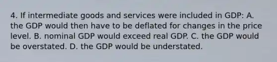 4. If intermediate goods and services were included in GDP: A. the GDP would then have to be deflated for changes in the price level. B. nominal GDP would exceed real GDP. C. the GDP would be overstated. D. the GDP would be understated.