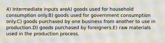 4) Intermediate inputs areA) goods used for household consumption only.B) goods used for government consumption only.C) goods purchased by one business from another to use in production.D) goods purchased by foreigners.E) raw materials used in the production process.