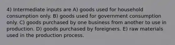 4) Intermediate inputs are A) goods used for household consumption only. B) goods used for government consumption only. C) goods purchased by one business from another to use in production. D) goods purchased by foreigners. E) raw materials used in the production process.