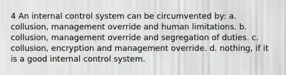 4 An internal control system can be circumvented by: a. collusion, management override and human limitations. b. collusion, management override and segregation of duties. c. collusion, encryption and management override. d. nothing, if it is a good internal control system.