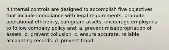 4 Internal controls are designed to accomplish five objectives that include compliance with legal requirements, promote operational efficiency, safeguard assets, encourage employees to follow company policy and: a. prevent misappropriation of assets. b. prevent collusion. c. ensure accurate, reliable accounting records. d. prevent fraud.