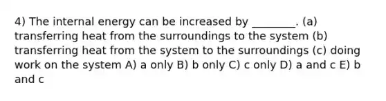 4) The internal energy can be increased by ________. (a) transferring heat from the surroundings to the system (b) transferring heat from the system to the surroundings (c) doing work on the system A) a only B) b only C) c only D) a and c E) b and c