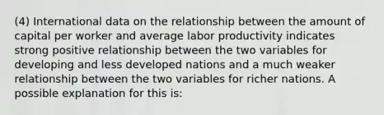 (4) International data on the relationship between the amount of capital per worker and average labor productivity indicates strong positive relationship between the two variables for developing and less developed nations and a much weaker relationship between the two variables for richer nations. A possible explanation for this is: