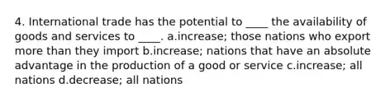 4. International trade has the potential to ____ the availability of goods and services to ____. a.increase; those nations who export <a href='https://www.questionai.com/knowledge/keWHlEPx42-more-than' class='anchor-knowledge'>more than</a> they import b.increase; nations that have an absolute advantage in the production of a good or service c.increase; all nations d.decrease; all nations