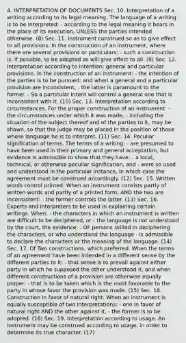 4. INTERPRETATION OF DOCUMENTS Sec. 10. Interpretation of a writing according to its legal meaning. The language of a writing is to be interpreted: - according to the legal meaning it bears in the place of its execution, UNLESS the parties intended otherwise. (8) Sec. 11. Instrument construed so as to give effect to all provisions. In the construction of an instrument, where there are several provisions or particulars: - such a construction is, if possible, to be adopted as will give effect to all. (9) Sec. 12. Interpretation according to intention; general and particular provisions. In the construction of an instrument: - the intention of the parties is to be pursued; and when a general and a particular provision are inconsistent, - the latter is paramount to the former. - So a particular intent will control a general one that is inconsistent with it. (10) Sec. 13. Interpretation according to circumstances. For the proper construction of an instrument: - the circumstances under which it was made, - including the situation of the subject thereof and of the parties to it, may be shown, so that the judge may be placed in the position of those whose language he is to interpret. (11) Sec. 14. Peculiar signification of terms. The terms of a writing: - are presumed to have been used in their primary and general acceptation, but evidence is admissible to show that they have: - a local, technical, or otherwise peculiar signification, and - were so used and understood in the particular instance, in which case the agreement must be construed accordingly. (12) Sec. 15. Written words control printed. When an instrument consists partly of written words and partly of a printed form, AND the two are inconsistent: - the former controls the latter. (13) Sec. 16. Experts and interpreters to be used in explaining certain writings. When: - the characters in which an instrument is written are difficult to be deciphered, or - the language is not understood by the court, the evidence: - OF persons skilled in deciphering the characters, or who understand the language - is admissible to declare the characters or the meaning of the language. (14) Sec. 17. Of Two constructions, which preferred. When the terms of an agreement have been intended in a different sense by the different parties to it: - that sense is to prevail against either party in which he supposed the other understood it, and when different constructions of a provision are otherwise equally proper: - that is to be taken which is the most favorable to the party in whose favor the provision was made. (15) Sec. 18. Construction in favor of natural right. When an instrument is equally susceptible of two interpretations: - one in favor of natural right AND the other against it, - the former is to be adopted. (16) Sec. 19. Interpretation according to usage. An instrument may be construed according to usage, in order to determine its true character. (17)