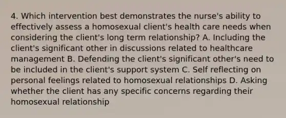 4. Which intervention best demonstrates the nurse's ability to effectively assess a homosexual client's health care needs when considering the client's long term relationship? A. Including the client's significant other in discussions related to healthcare management B. Defending the client's significant other's need to be included in the client's support system C. Self reflecting on personal feelings related to homosexual relationships D. Asking whether the client has any specific concerns regarding their homosexual relationship