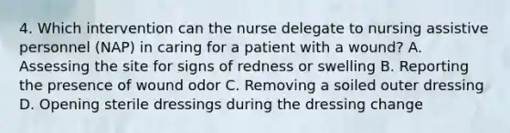 4. Which intervention can the nurse delegate to nursing assistive personnel (NAP) in caring for a patient with a wound? A. Assessing the site for signs of redness or swelling B. Reporting the presence of wound odor C. Removing a soiled outer dressing D. Opening sterile dressings during the dressing change