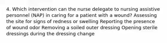 4. Which intervention can the nurse delegate to nursing assistive personnel (NAP) in caring for a patient with a wound? Assessing the site for signs of redness or swelling Reporting the presence of wound odor Removing a soiled outer dressing Opening sterile dressings during the dressing change