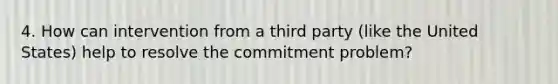 4. How can intervention from a third party (like the United States) help to resolve the commitment problem?