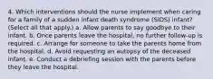 4. Which interventions should the nurse implement when caring for a family of a sudden infant death syndrome (SIDS) infant? (Select all that apply.) a. Allow parents to say goodbye to their infant. b. Once parents leave the hospital, no further follow-up is required. c. Arrange for someone to take the parents home from the hospital. d. Avoid requesting an autopsy of the deceased infant. e. Conduct a debriefing session with the parents before they leave the hospital.