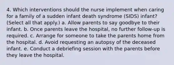 4. Which interventions should the nurse implement when caring for a family of a sudden infant death syndrome (SIDS) infant? (Select all that apply.) a. Allow parents to say goodbye to their infant. b. Once parents leave the hospital, no further follow-up is required. c. Arrange for someone to take the parents home from the hospital. d. Avoid requesting an autopsy of the deceased infant. e. Conduct a debriefing session with the parents before they leave the hospital.