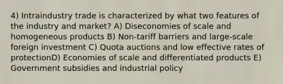 4) Intraindustry trade is characterized by what two features of the industry and market? A) Diseconomies of scale and homogeneous products B) Non-tariff barriers and large-scale foreign investment C) Quota auctions and low effective rates of protectionD) Economies of scale and differentiated products E) Government subsidies and industrial policy