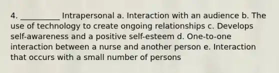 4. __________ Intrapersonal a. Interaction with an audience b. The use of technology to create ongoing relationships c. Develops self-awareness and a positive self-esteem d. One-to-one interaction between a nurse and another person e. Interaction that occurs with a small number of persons