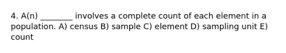 4. A(n) ________ involves a complete count of each element in a population. A) census B) sample C) element D) sampling unit E) count