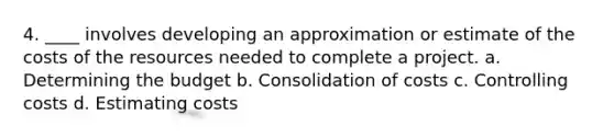 4. ____ involves developing an approximation or estimate of the costs of the resources needed to complete a project. a. Determining the budget b. Consolidation of costs c. Controlling costs d. Estimating costs