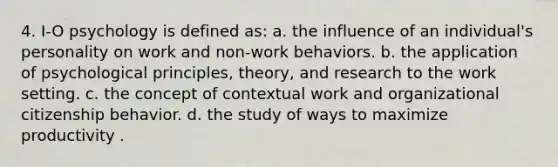 4. I-O psychology is defined as: a. the influence of an individual's personality on work and non-work behaviors. b. the application of psychological principles, theory, and research to the work setting. c. the concept of contextual work and organizational citizenship behavior. d. the study of ways to maximize productivity .