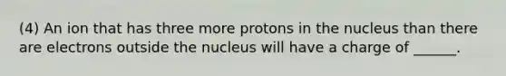 (4) An ion that has three more protons in the nucleus than there are electrons outside the nucleus will have a charge of ______.