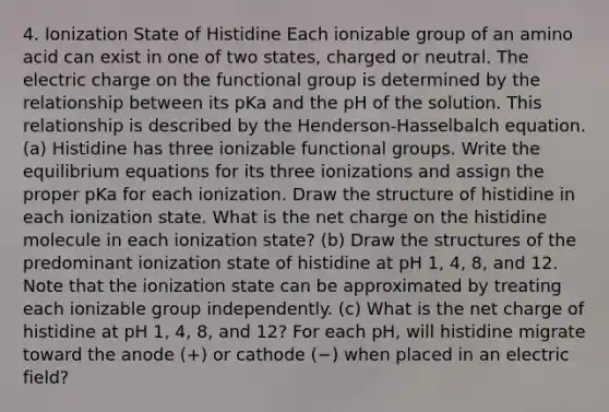 4. Ionization State of Histidine Each ionizable group of an amino acid can exist in one of two states, charged or neutral. The electric charge on the functional group is determined by the relationship between its pKa and the pH of the solution. This relationship is described by the Henderson-Hasselbalch equation. (a) Histidine has three ionizable functional groups. Write the equilibrium equations for its three ionizations and assign the proper pKa for each ionization. Draw the structure of histidine in each ionization state. What is the net charge on the histidine molecule in each ionization state? (b) Draw the structures of the predominant ionization state of histidine at pH 1, 4, 8, and 12. Note that the ionization state can be approximated by treating each ionizable group independently. (c) What is the net charge of histidine at pH 1, 4, 8, and 12? For each pH, will histidine migrate toward the anode (+) or cathode (−) when placed in an electric field?