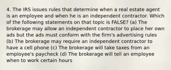 4. The IRS issues rules that determine when a real estate agent is an employee and when he is an independent contractor. Which of the following statements on that topic is FALSE? (a) The brokerage may allow an independent contractor to place her own ads but the ads must conform with the firm's advertising rules (b) The brokerage may require an independent contractor to have a cell phone (c) The brokerage will take taxes from an employee's paycheck (d) The brokerage will tell an employee when to work certain hours