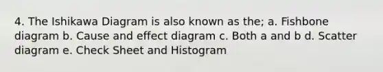 4. The Ishikawa Diagram is also known as the; a. Fishbone diagram b. Cause and effect diagram c. Both a and b d. Scatter diagram e. Check Sheet and Histogram