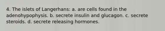 4. The islets of Langerhans: a. are cells found in the adenohypophysis. b. secrete insulin and glucagon. c. secrete steroids. d. secrete releasing hormones.