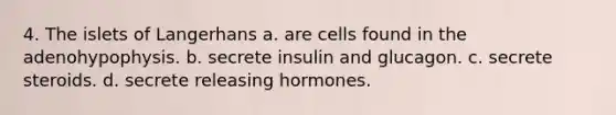 4. The islets of Langerhans a. are cells found in the adenohypophysis. b. secrete insulin and glucagon. с. secrete steroids. d. secrete releasing hormones.