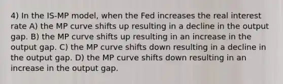 4) In the IS-MP model, when the Fed increases the real interest rate A) the MP curve shifts up resulting in a decline in the output gap. B) the MP curve shifts up resulting in an increase in the output gap. C) the MP curve shifts down resulting in a decline in the output gap. D) the MP curve shifts down resulting in an increase in the output gap.