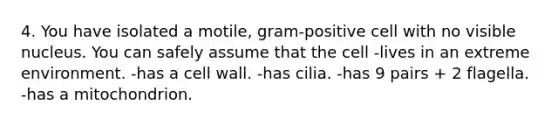 4. You have isolated a motile, gram-positive cell with no visible nucleus. You can safely assume that the cell -lives in an extreme environment. -has a cell wall. -has cilia. -has 9 pairs + 2 flagella. -has a mitochondrion.