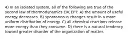 4) In an isolated system, all of the following are true of the second law of thermodynamics EXCEPT: A) the amount of useful energy decreases. B) spontaneous changes result in a more uniform distribution of energy. C) all chemical reactions release more energy than they consume. D) there is a natural tendency toward greater disorder of the organization of matter.