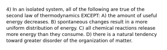 4) In an isolated system, all of the following are true of the second law of thermodynamics EXCEPT: A) the amount of useful energy decreases. B) spontaneous changes result in a more uniform distribution of energy. C) all chemical reactions release more energy than they consume. D) there is a natural tendency toward greater disorder of the organization of matter.