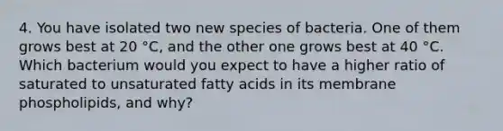 4. You have isolated two new species of bacteria. One of them grows best at 20 °C, and the other one grows best at 40 °C. Which bacterium would you expect to have a higher ratio of saturated to unsaturated fatty acids in its membrane phospholipids, and why?