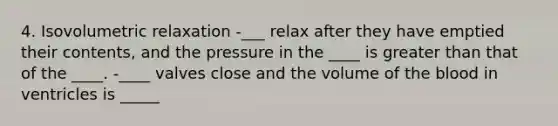 4. Isovolumetric relaxation -___ relax after they have emptied their contents, and the pressure in the ____ is greater than that of the ____. -____ valves close and the volume of the blood in ventricles is _____