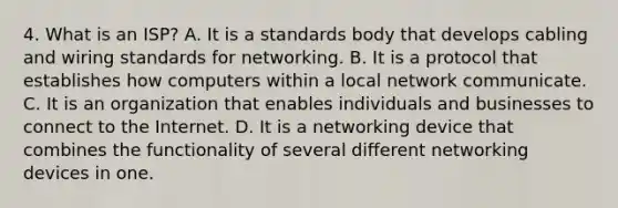 4. What is an ISP? A. It is a standards body that develops cabling and wiring standards for networking. B. It is a protocol that establishes how computers within a local network communicate. C. It is an organization that enables individuals and businesses to connect to the Internet. D. It is a networking device that combines the functionality of several different networking devices in one.