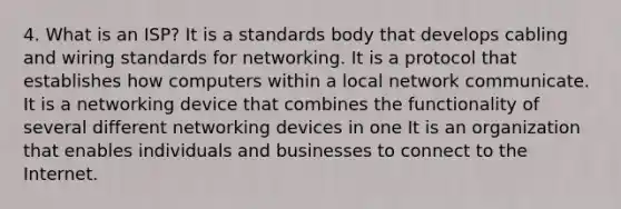 4. What is an ISP? It is a standards body that develops cabling and wiring standards for networking. It is a protocol that establishes how computers within a local network communicate. It is a networking device that combines the functionality of several different networking devices in one It is an organization that enables individuals and businesses to connect to the Internet.