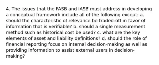 4. The issues that the FASB and IASB must address in developing a conceptual framework include all of the following except: a. should the characteristic of relevance be traded-off in favor of information that is verifiable? b. should a single measurement method such as historical cost be used? c. what are the key elements of asset and liability definitions? d. should the role of financial reporting focus on internal decision-making as well as providing information to assist external users in decision-making?