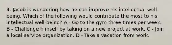 4. Jacob is wondering how he can improve his intellectual well-being. Which of the following would contribute the most to his intellectual well-being? A - Go to the gym three times per week. B - Challenge himself by taking on a new project at work. C - Join a local service organization. D - Take a vacation from work.