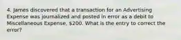 4. James discovered that a transaction for an Advertising Expense was journalized and posted in error as a debit to Miscellaneous Expense, 200. What is the entry to correct the error?