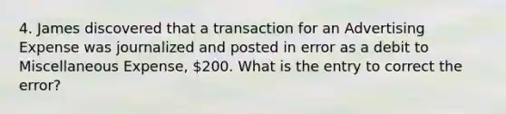 4. James discovered that a transaction for an Advertising Expense was journalized and posted in error as a debit to Miscellaneous Expense, 200. What is the entry to correct the error?