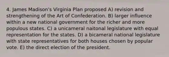 4. James Madison's Virginia Plan proposed A) revision and strengthening of the Art of Confederation. B) larger influence within a new national government for the richer and more populous states. C) a unicameral naitonal legislature with equal representation for the states. D) a bicameral national legislature with state representatives for both houses chosen by popular vote. E) the direct election of the president.