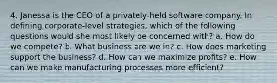 4. Janessa is the CEO of a privately-held software company. In defining corporate-level strategies, which of the following questions would she most likely be concerned with? a. How do we compete? b. What business are we in? c. How does marketing support the business? d. How can we maximize profits? e. How can we make manufacturing processes more efficient?