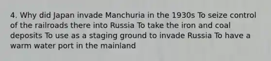 4. Why did Japan invade Manchuria in the 1930s To seize control of the railroads there into Russia To take the iron and coal deposits To use as a staging ground to invade Russia To have a warm water port in the mainland