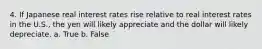 4. If Japanese real interest rates rise relative to real interest rates in the U.S., the yen will likely appreciate and the dollar will likely depreciate. a. True b. False