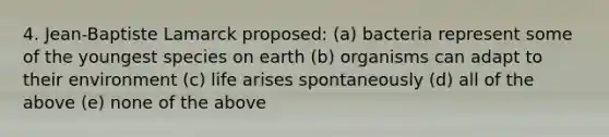 4. Jean-Baptiste Lamarck proposed: (a) bacteria represent some of the youngest species on earth (b) organisms can adapt to their environment (c) life arises spontaneously (d) all of the above (e) none of the above