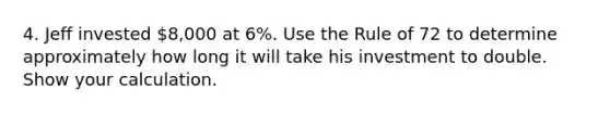 4. Jeff invested 8,000 at 6%. Use the Rule of 72 to determine approximately how long it will take his investment to double. Show your calculation.