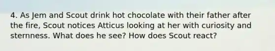 4. As Jem and Scout drink hot chocolate with their father after the fire, Scout notices Atticus looking at her with curiosity and sternness. What does he see? How does Scout react?