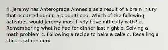 4. Jeremy has Anterograde Amnesia as a result of a brain injury that occurred during his adulthood. Which of the following activities would Jeremy most likely have difficulty with? a. Remembering what he had for dinner last night b. Solving a math problem c. Following a recipe to bake a cake d. Recalling a childhood memory