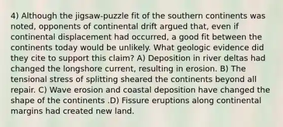 4) Although the jigsaw-puzzle fit of the southern continents was noted, opponents of continental drift argued that, even if continental displacement had occurred, a good fit between the continents today would be unlikely. What geologic evidence did they cite to support this claim? A) Deposition in river deltas had changed the longshore current, resulting in erosion. B) The tensional stress of splitting sheared the continents beyond all repair. C) Wave erosion and coastal deposition have changed the shape of the continents .D) Fissure eruptions along <a href='https://www.questionai.com/knowledge/kM2VGmetAS-continental-margins' class='anchor-knowledge'>continental margins</a> had created new land.