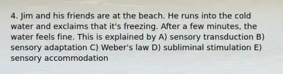 4. Jim and his friends are at the beach. He runs into the cold water and exclaims that it's freezing. After a few minutes, the water feels fine. This is explained by A) sensory transduction B) sensory adaptation C) Weber's law D) subliminal stimulation E) sensory accommodation